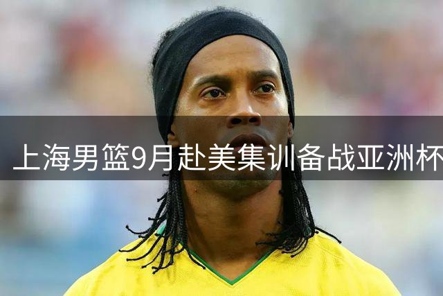 上海男篮9月赴美集训备战亚洲杯 将挑战NCAA及发展联盟球队