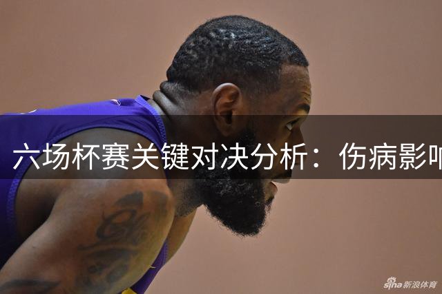 六场杯赛关键对决分析：伤病影响与战术较量