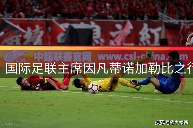 国际足联主席因凡蒂诺加勒比之行引争议 为连任寻求支持