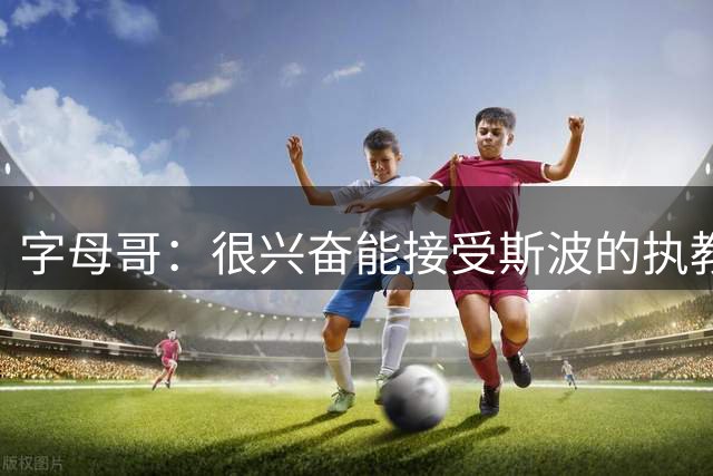 字母哥：很兴奋能接受斯波的执教 他会严格要求&激发我最好的一面