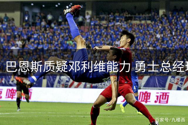巴恩斯质疑邓利维能力 勇士总经理职位恐难保