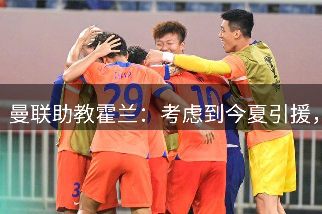 曼联助教霍兰：考虑到今夏引援，本赛季确实让人感到乐观