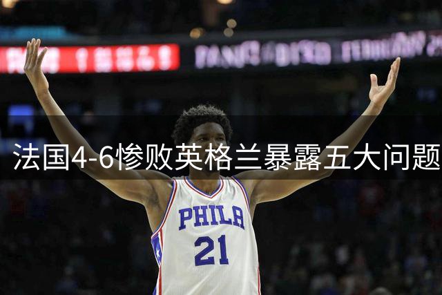 法国4-6惨败英格兰暴露五大问题，姆巴佩刷数据惹争议