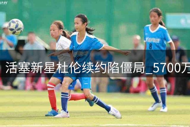 活塞新星杜伦续约陷僵局 5700万顶薪要价引争议