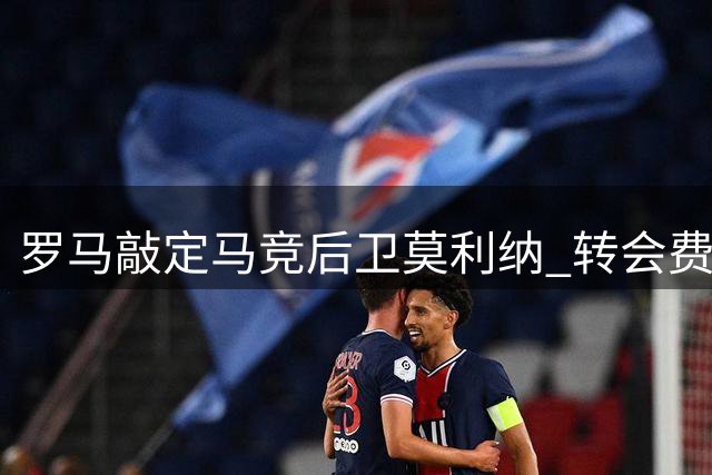 罗马敲定马竞后卫莫利纳 转会费用最高达1700万欧元