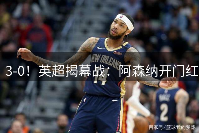 3-0！英超揭幕战：阿森纳开门红+3大球星闪耀！阿尔特塔期待卫冕