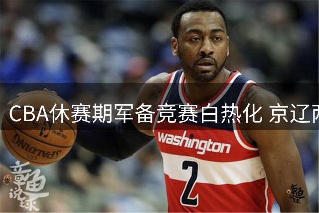 CBA休赛期军备竞赛白热化 京辽两强引援策略引爆热议