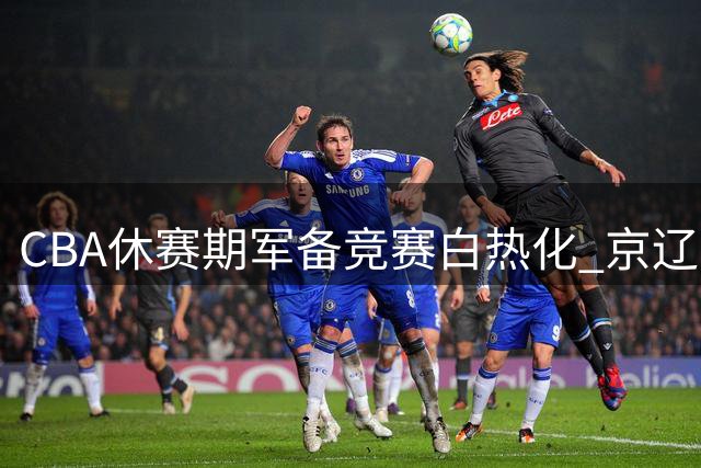 CBA休赛期军备竞赛白热化 京辽两强引援策略引爆热议