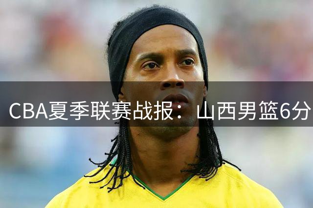 CBA夏季联赛战报：山西男篮6分优势战胜北控 罗汉琛空砍两双