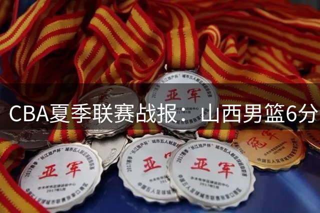CBA夏季联赛战报：山西男篮6分优势战胜北控 罗汉琛空砍两双