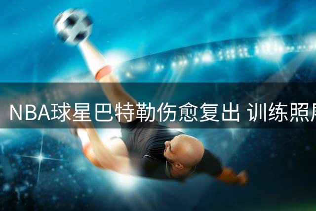NBA球星巴特勒伤愈复出 训练照展现积极备战状态